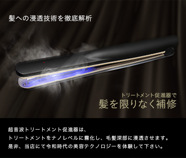 超音波トリートメント促進器は、トリートメントをナノレベルに霧化し、毛髪深部に浸透させます。是非、当店にて令和時代の美容テクノロジーを体験して下さい。