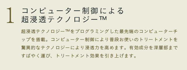 超浸透テクノロジー™をプログラミングした最先端のコンピューターチップを搭載。コンピューター制御により普段お使いのトリートメントを驚異的なテクノロジーにより浸透力を高めます。有効成分を深層部まですばやく運び、トリートメント効果を引き上げます。