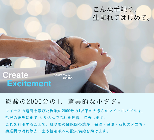 炭酸の2000分の1、驚異的な小ささ。マイナスの電荷を帯びた炭酸の2000分の1以下の大きさのマイクロバブルは、毛根の細部にまで 入り込んで汚れを吸着、除去します。
これを利用することで、肌や髪の細胞間の洗浄・保湿・保温・石鹸の泡立ち・繊維間の汚れ除去・土や植物根への酸素供給を助けます。