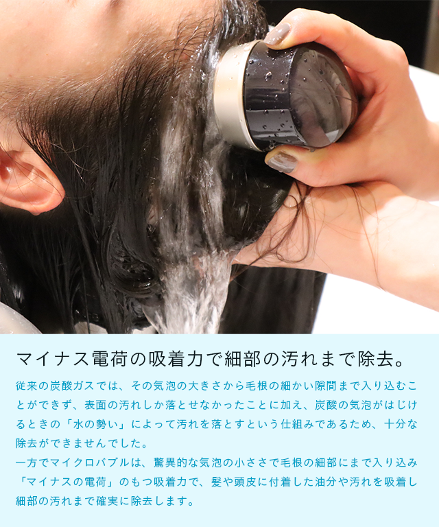 マイナス電荷の吸着力で細部の汚れまで除去。従来の炭酸ガスでは、その気泡の大きさから毛根の細かい隙間まで入り込むことができず、表面の汚れしか落とせなかったことに加え、炭酸の気泡がはじけるときの「水の勢い」によって汚れを落とすという仕組みであるため、十分な除去ができませんでした。一方でマイクロバブルは、驚異的な気泡の小ささで毛根の細部にまで入り込み「マイナスの電荷」のもつ吸着力で、髪や頭皮に付着した油分や汚れを吸着し細部の汚れまで確実に除去します。